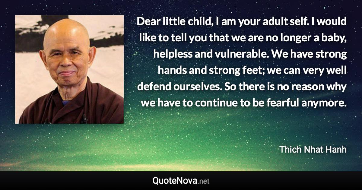 Dear little child, I am your adult self. I would like to tell you that we are no longer a baby, helpless and vulnerable. We have strong hands and strong feet; we can very well defend ourselves. So there is no reason why we have to continue to be fearful anymore. - Thich Nhat Hanh quote