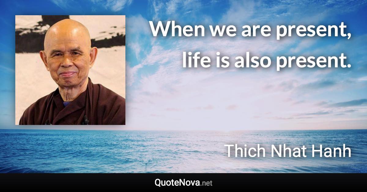 When we are present, life is also present. - Thich Nhat Hanh quote