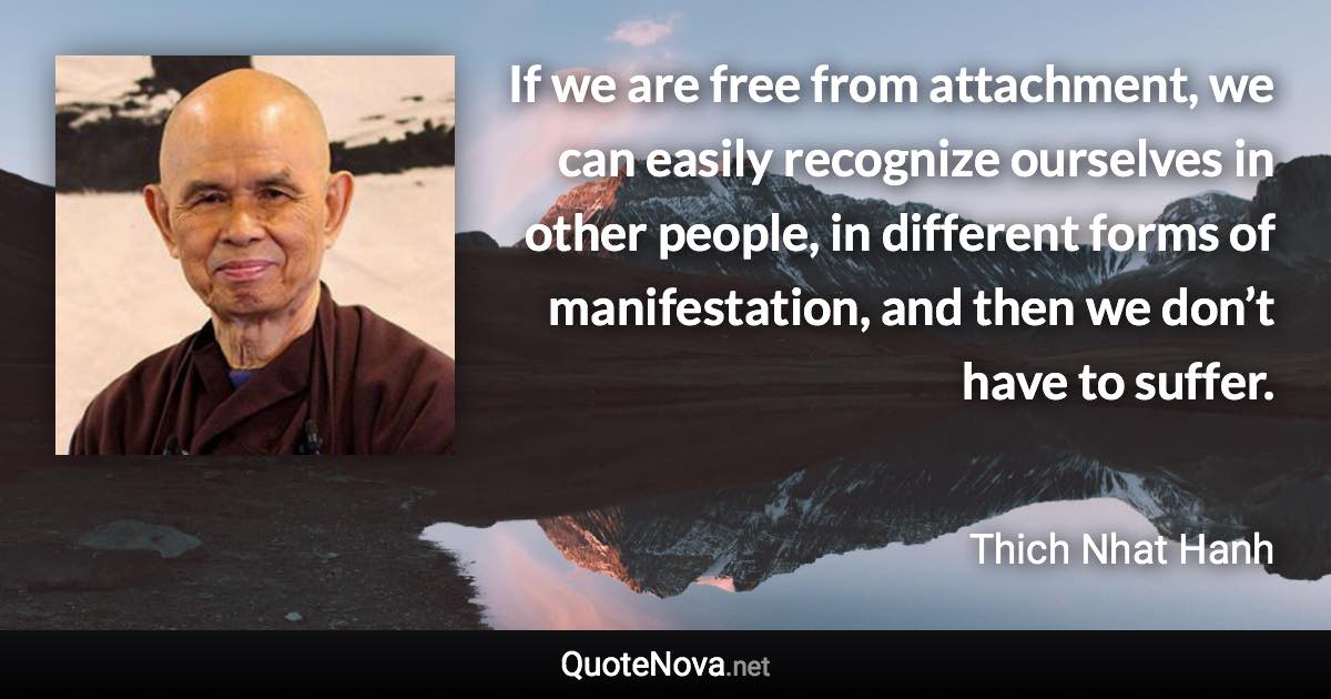 If we are free from attachment, we can easily recognize ourselves in other people, in different forms of manifestation, and then we don’t have to suffer. - Thich Nhat Hanh quote