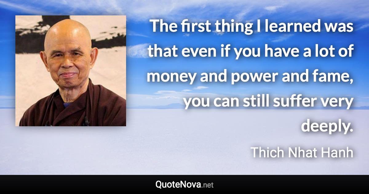 The first thing I learned was that even if you have a lot of money and power and fame, you can still suffer very deeply. - Thich Nhat Hanh quote