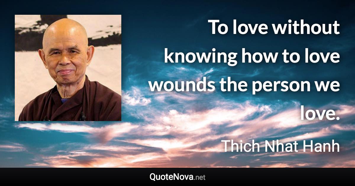 To love without knowing how to love wounds the person we love. - Thich Nhat Hanh quote