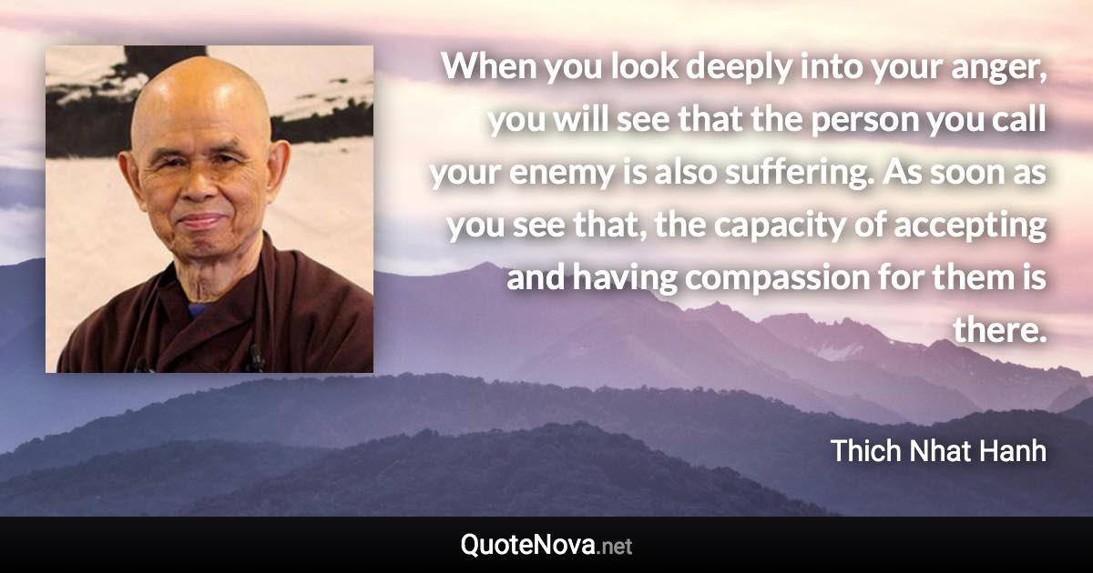 When you look deeply into your anger, you will see that the person you call your enemy is also suffering. As soon as you see that, the capacity of accepting and having compassion for them is there. - Thich Nhat Hanh quote