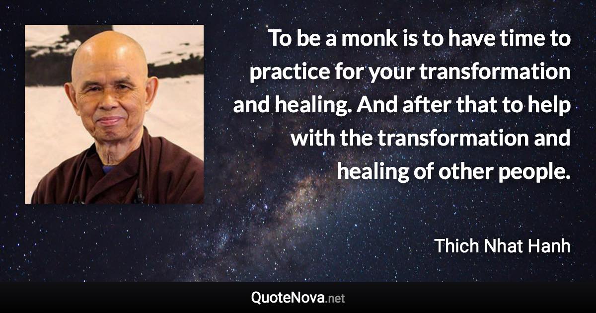 To be a monk is to have time to practice for your transformation and healing. And after that to help with the transformation and healing of other people. - Thich Nhat Hanh quote