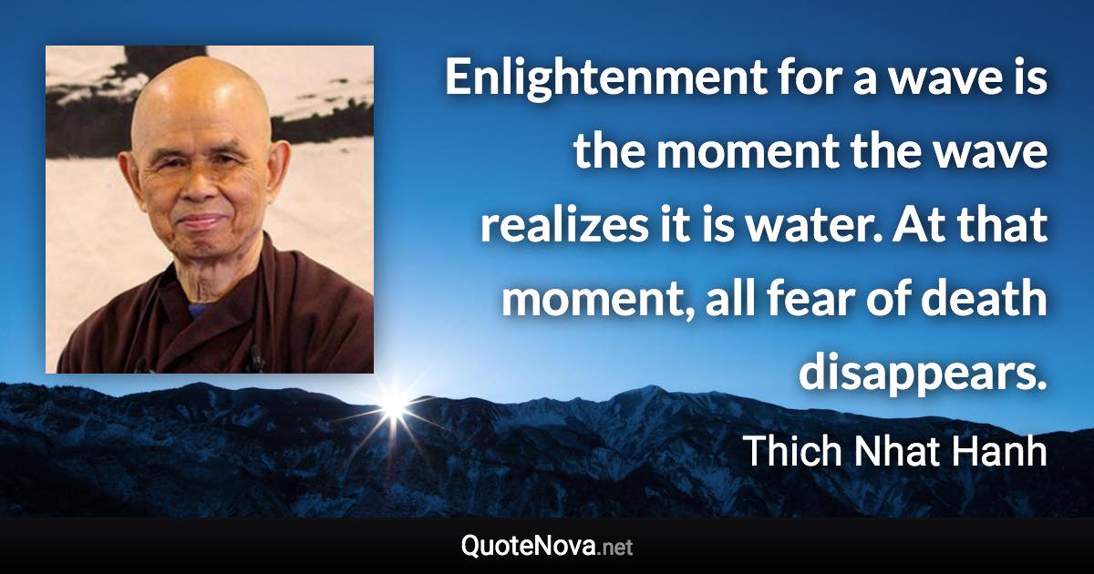 Enlightenment for a wave is the moment the wave realizes it is water. At that moment, all fear of death disappears. - Thich Nhat Hanh quote