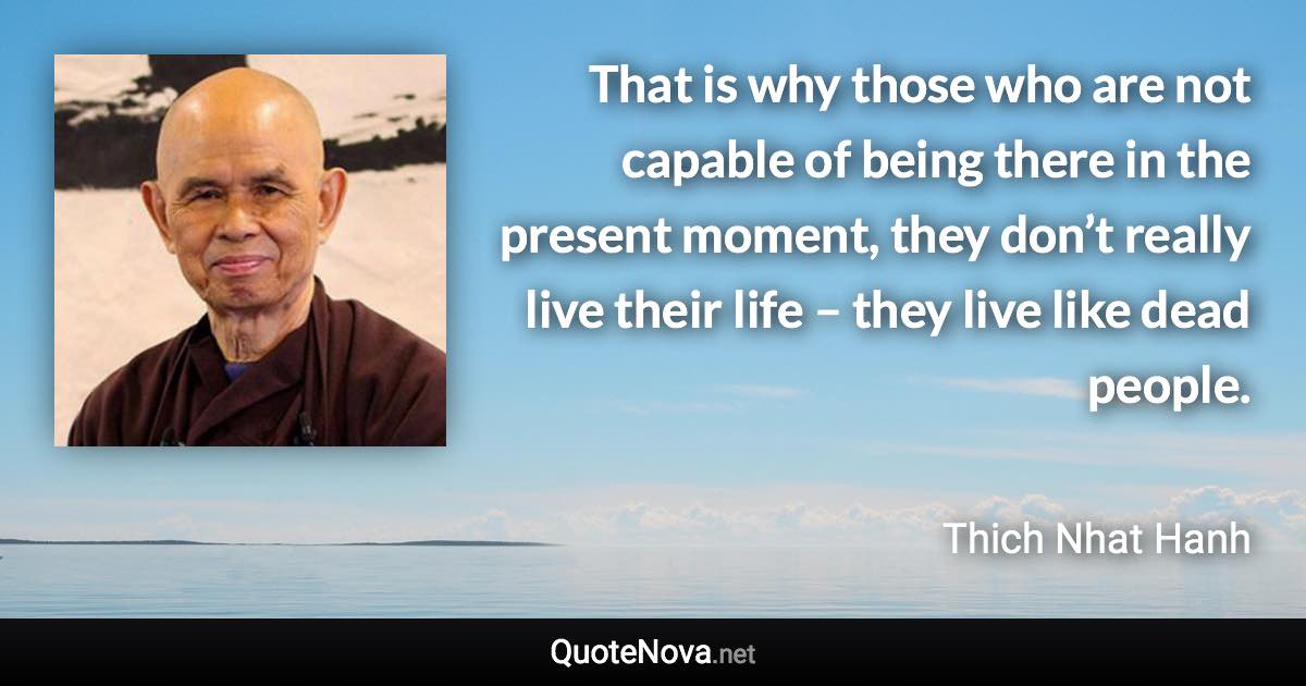 That is why those who are not capable of being there in the present moment, they don’t really live their life – they live like dead people. - Thich Nhat Hanh quote