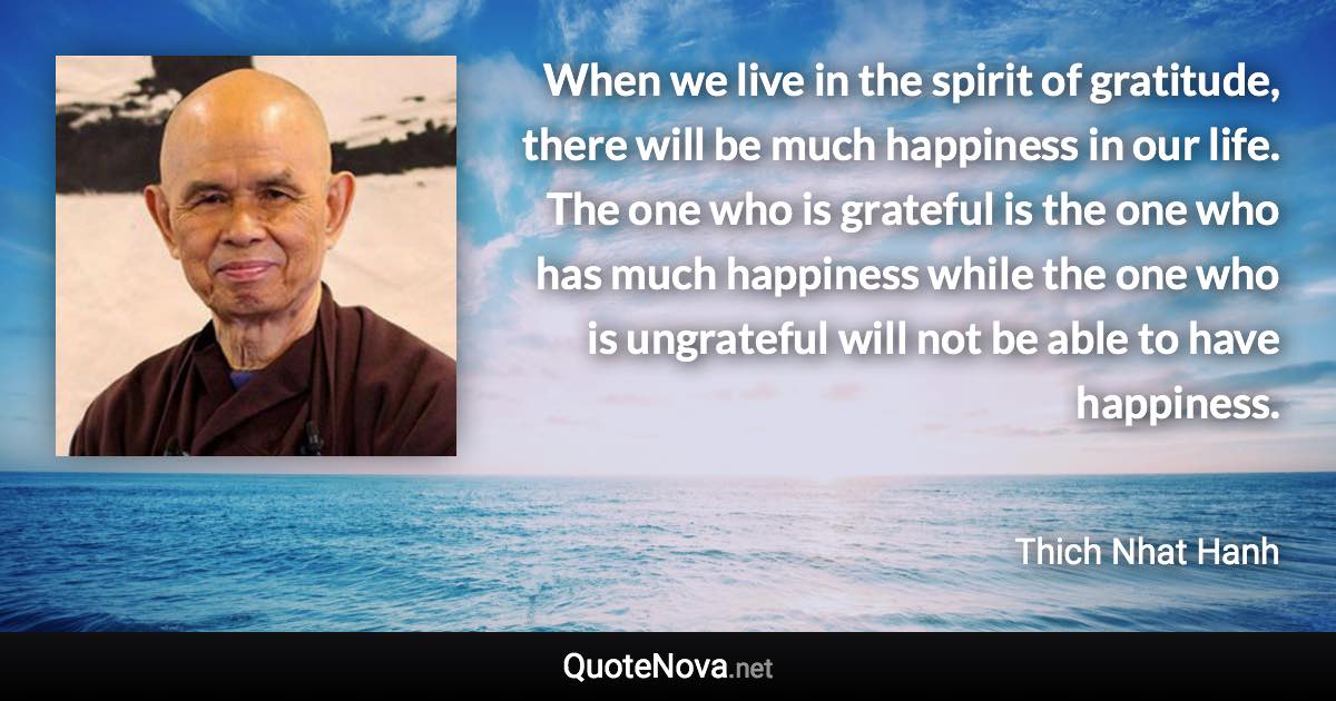 When we live in the spirit of gratitude, there will be much happiness in our life. The one who is grateful is the one who has much happiness while the one who is ungrateful will not be able to have happiness. - Thich Nhat Hanh quote