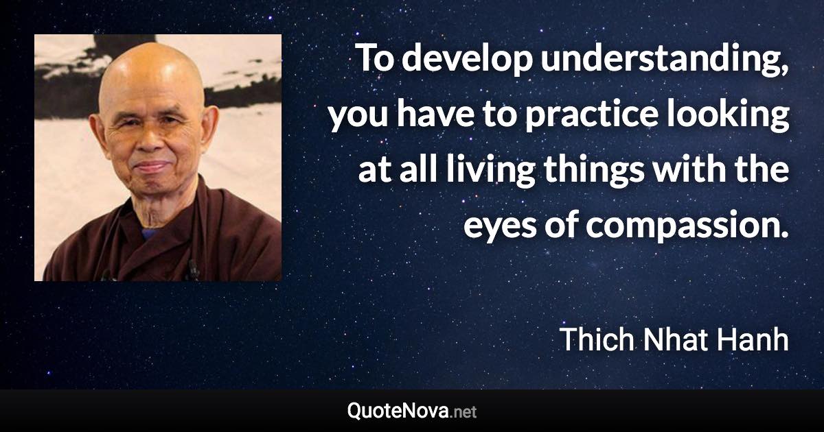 To develop understanding, you have to practice looking at all living things with the eyes of compassion. - Thich Nhat Hanh quote