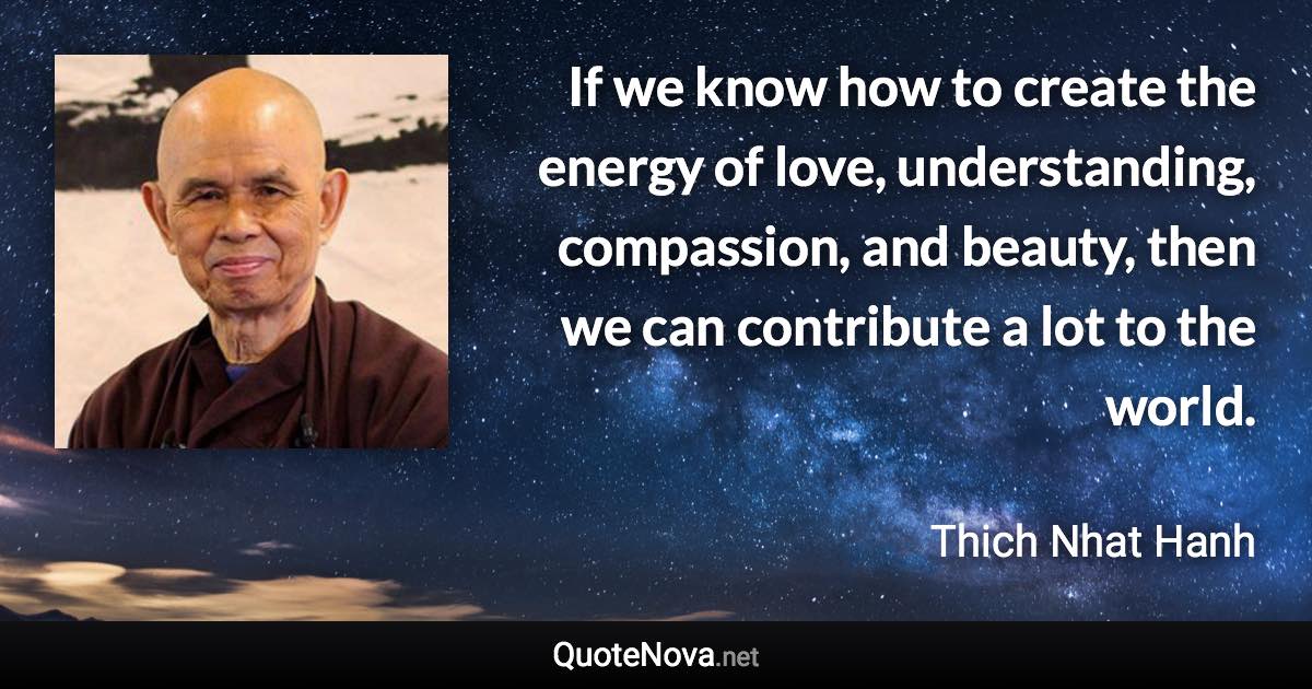 If we know how to create the energy of love, understanding, compassion, and beauty, then we can contribute a lot to the world. - Thich Nhat Hanh quote