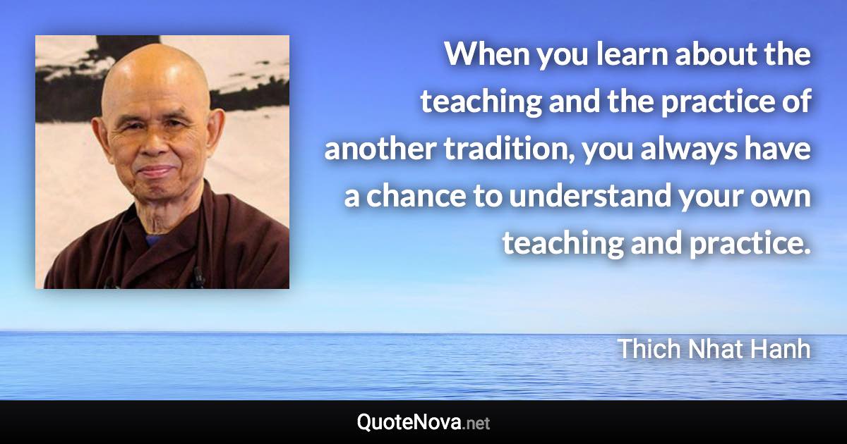 When you learn about the teaching and the practice of another tradition, you always have a chance to understand your own teaching and practice. - Thich Nhat Hanh quote