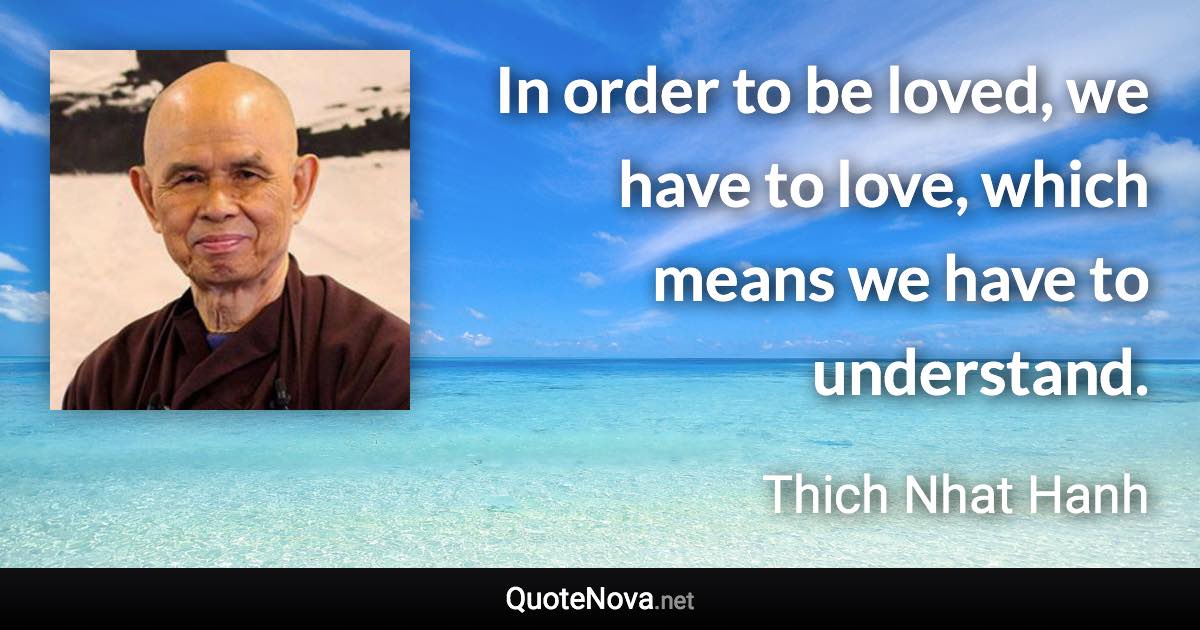 In order to be loved, we have to love, which means we have to understand. - Thich Nhat Hanh quote