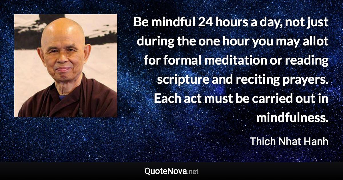 Be mindful 24 hours a day, not just during the one hour you may allot for formal meditation or reading scripture and reciting prayers. Each act must be carried out in mindfulness. - Thich Nhat Hanh quote