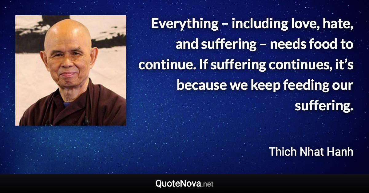 Everything – including love, hate, and suffering – needs food to continue. If suffering continues, it’s because we keep feeding our suffering. - Thich Nhat Hanh quote
