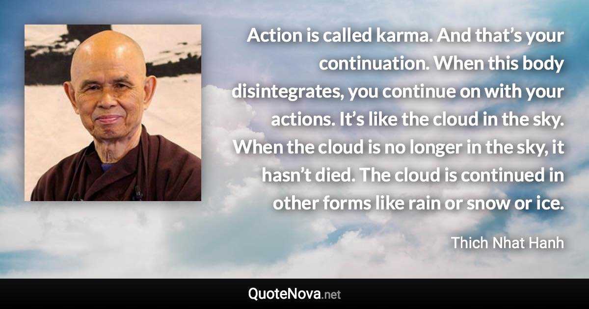 Action is called karma. And that’s your continuation. When this body disintegrates, you continue on with your actions. It’s like the cloud in the sky. When the cloud is no longer in the sky, it hasn’t died. The cloud is continued in other forms like rain or snow or ice. - Thich Nhat Hanh quote