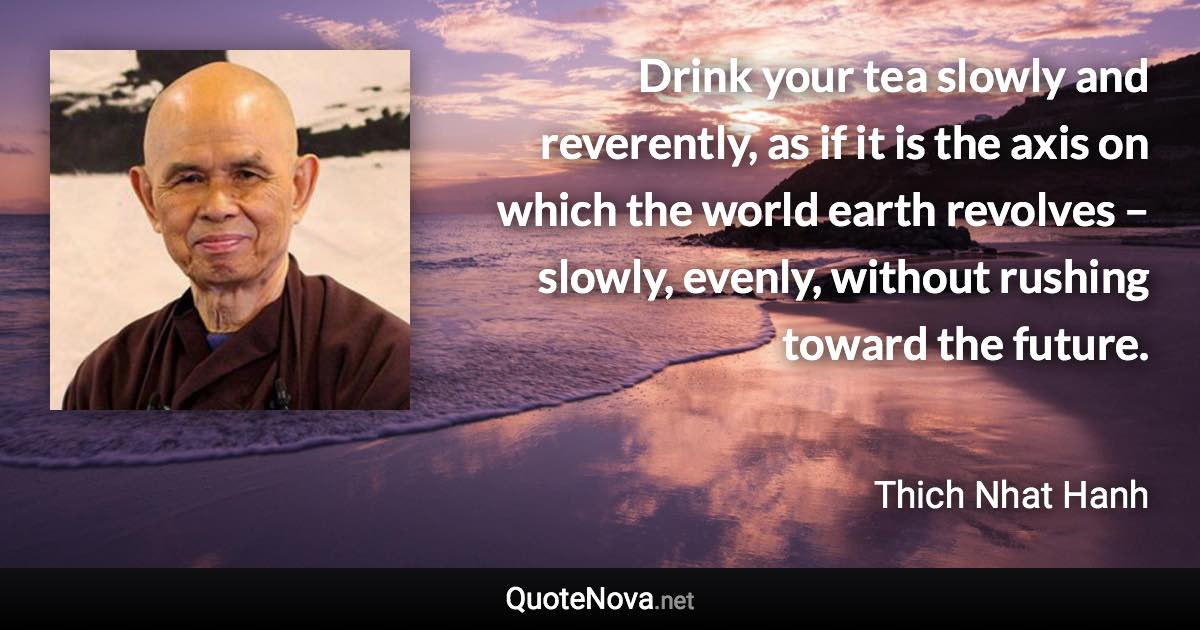 Drink your tea slowly and reverently, as if it is the axis on which the world earth revolves – slowly, evenly, without rushing toward the future. - Thich Nhat Hanh quote