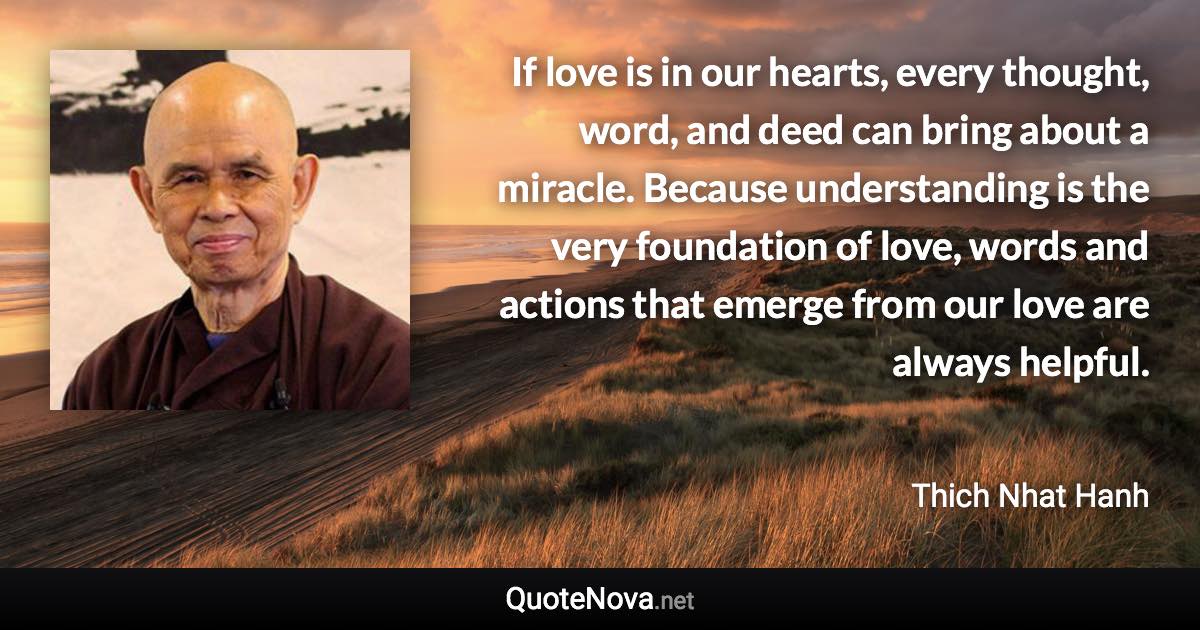 If love is in our hearts, every thought, word, and deed can bring about a miracle. Because understanding is the very foundation of love, words and actions that emerge from our love are always helpful. - Thich Nhat Hanh quote