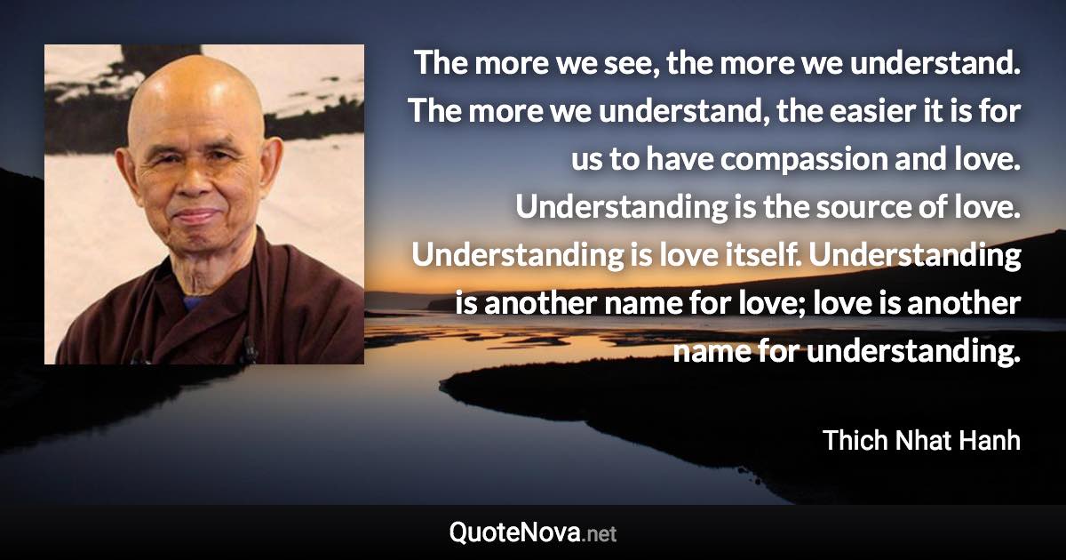 The more we see, the more we understand. The more we understand, the easier it is for us to have compassion and love. Understanding is the source of love. Understanding is love itself. Understanding is another name for love; love is another name for understanding. - Thich Nhat Hanh quote