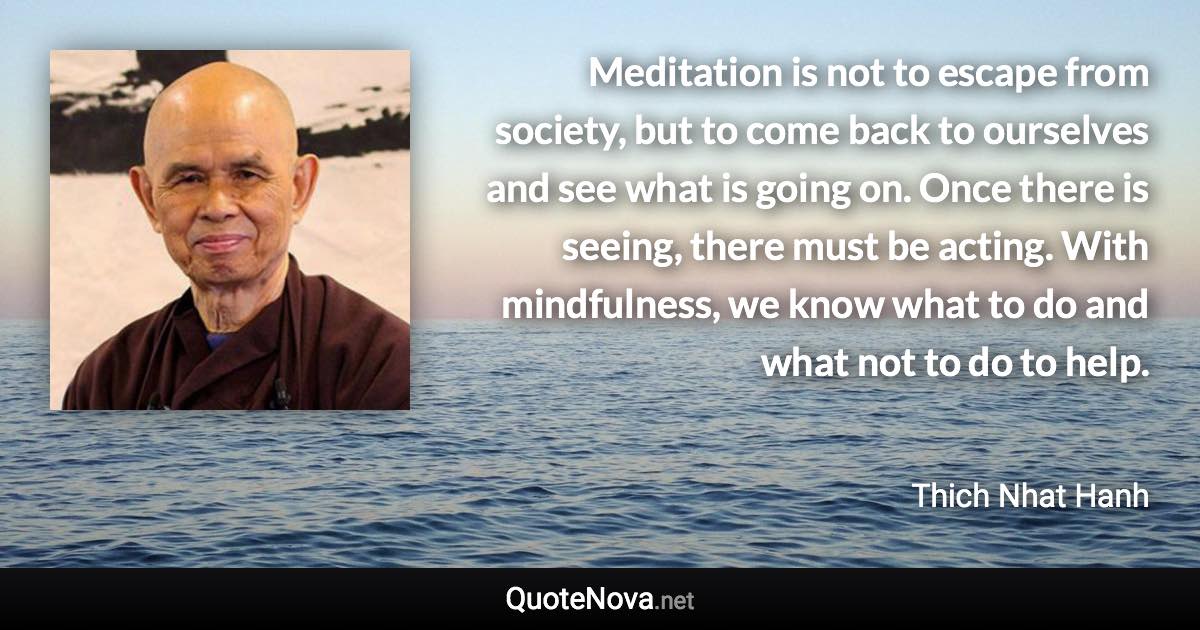 Meditation is not to escape from society, but to come back to ourselves and see what is going on. Once there is seeing, there must be acting. With mindfulness, we know what to do and what not to do to help. - Thich Nhat Hanh quote