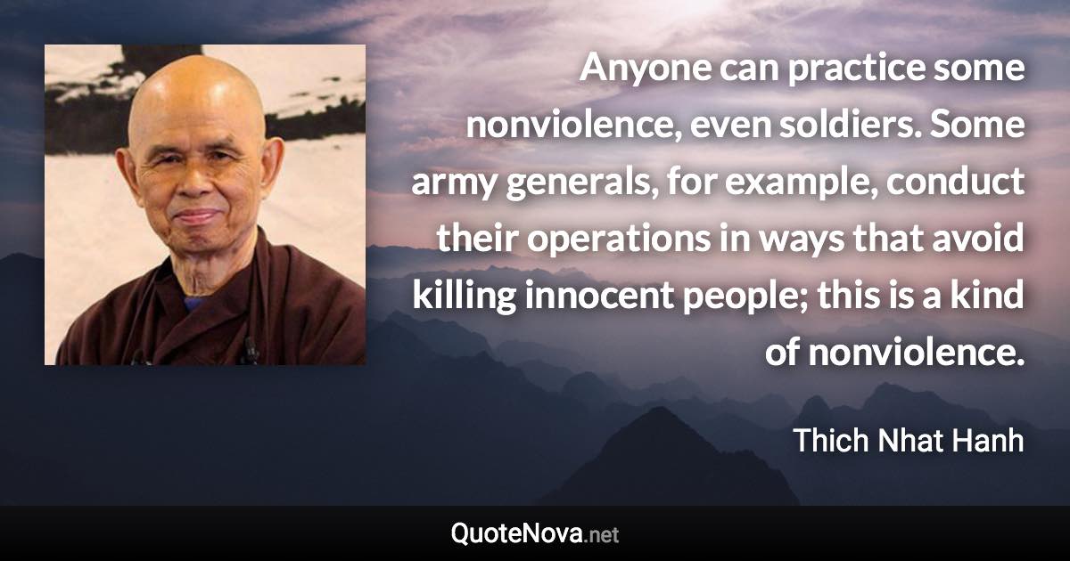 Anyone can practice some nonviolence, even soldiers. Some army generals, for example, conduct their operations in ways that avoid killing innocent people; this is a kind of nonviolence. - Thich Nhat Hanh quote