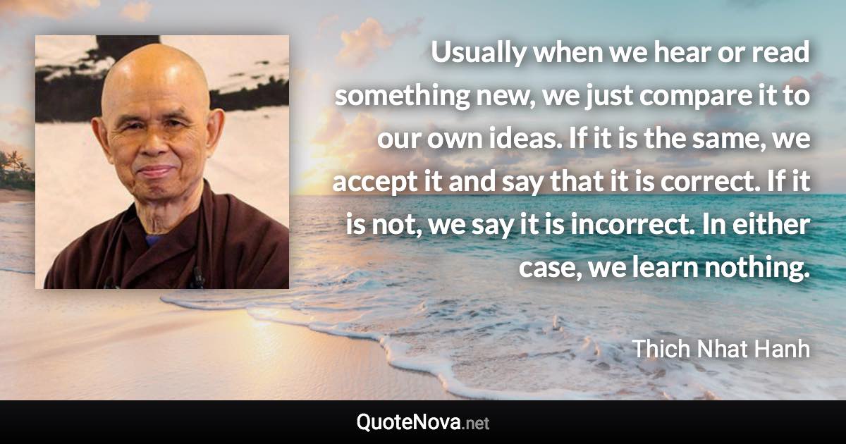 Usually when we hear or read something new, we just compare it to our own ideas. If it is the same, we accept it and say that it is correct. If it is not, we say it is incorrect. In either case, we learn nothing. - Thich Nhat Hanh quote