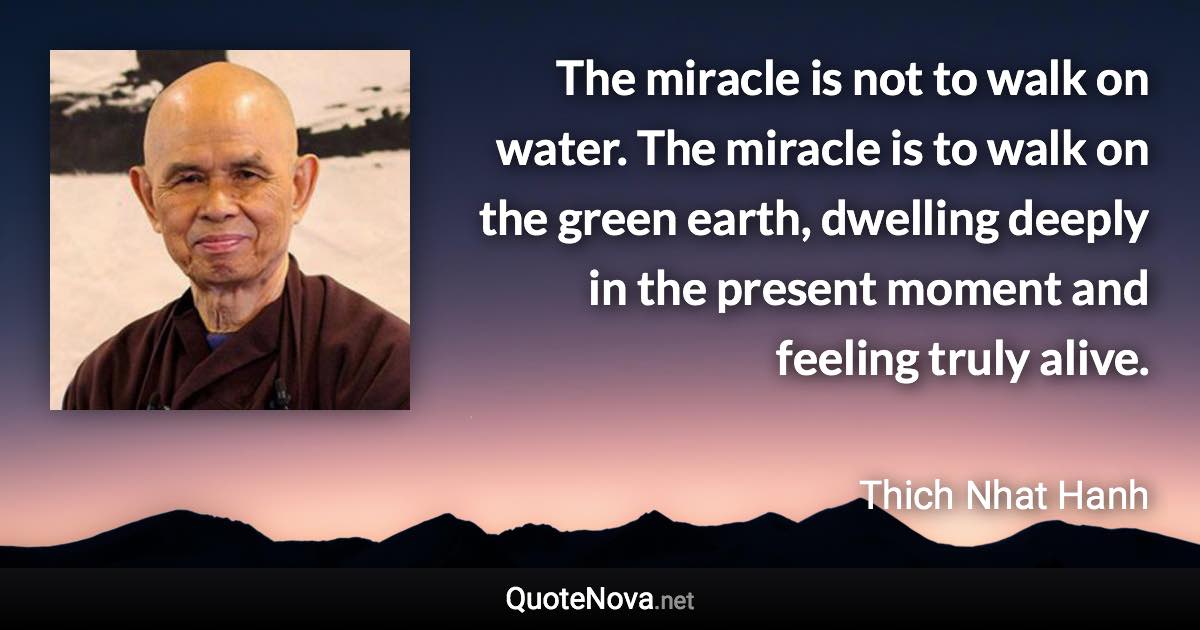 The miracle is not to walk on water. The miracle is to walk on the green earth, dwelling deeply in the present moment and feeling truly alive. - Thich Nhat Hanh quote