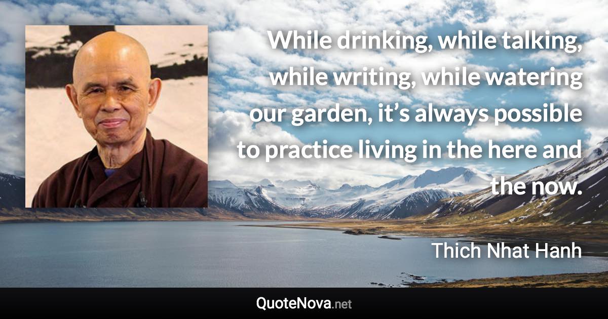 While drinking, while talking, while writing, while watering our garden, it’s always possible to practice living in the here and the now. - Thich Nhat Hanh quote