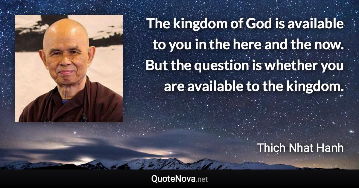 The kingdom of God is available to you in the here and the now. But the question is whether you are available to the kingdom. - Thich Nhat Hanh quote