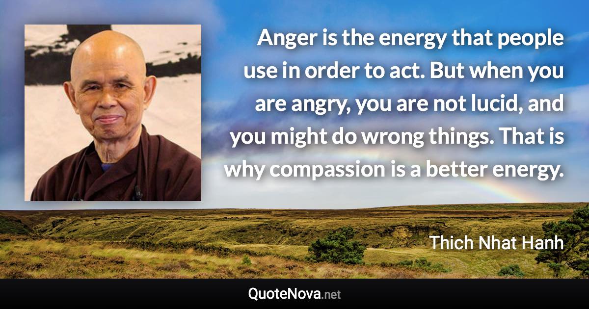 Anger is the energy that people use in order to act. But when you are angry, you are not lucid, and you might do wrong things. That is why compassion is a better energy. - Thich Nhat Hanh quote