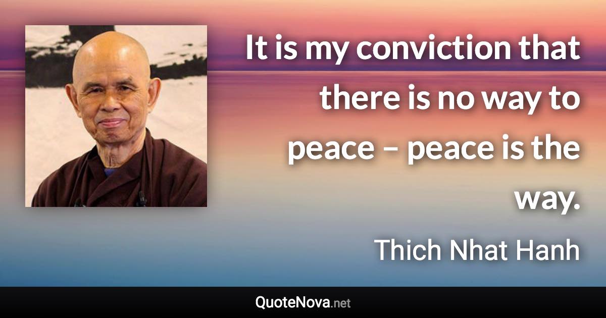 It is my conviction that there is no way to peace – peace is the way. - Thich Nhat Hanh quote