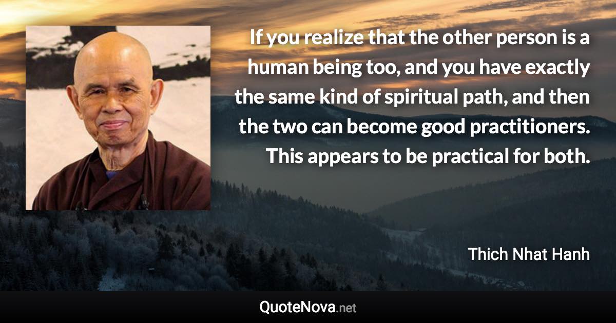 If you realize that the other person is a human being too, and you have exactly the same kind of spiritual path, and then the two can become good practitioners. This appears to be practical for both. - Thich Nhat Hanh quote