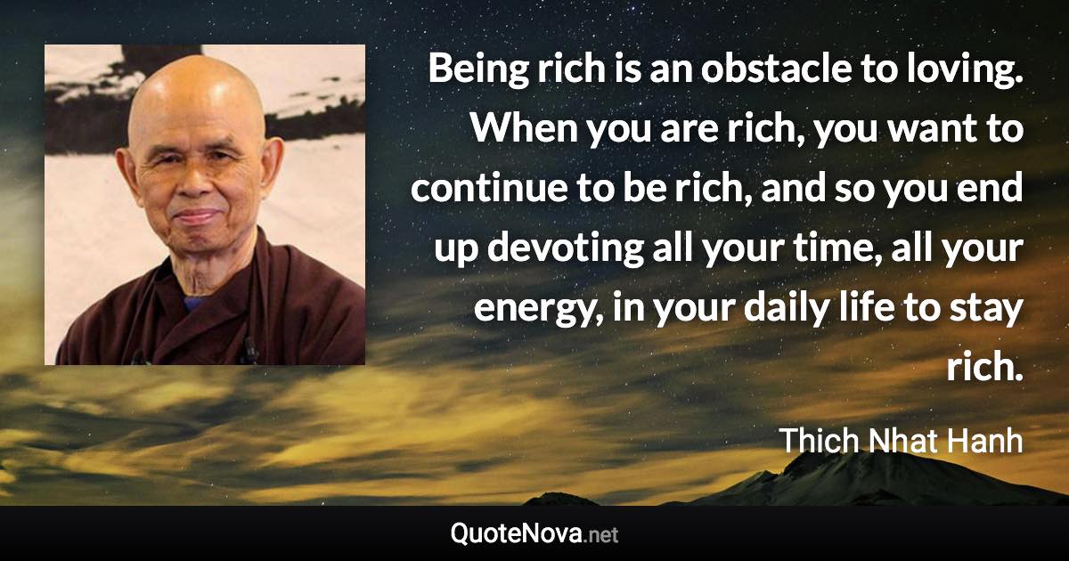 Being rich is an obstacle to loving. When you are rich, you want to continue to be rich, and so you end up devoting all your time, all your energy, in your daily life to stay rich. - Thich Nhat Hanh quote