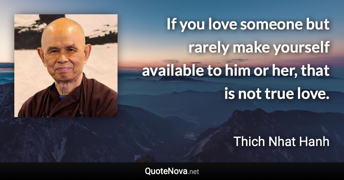 If you love someone but rarely make yourself available to him or her, that is not true love. - Thich Nhat Hanh quote