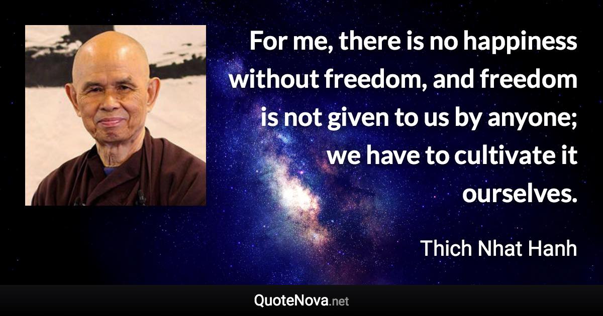 For me, there is no happiness without freedom, and freedom is not given to us by anyone; we have to cultivate it ourselves. - Thich Nhat Hanh quote