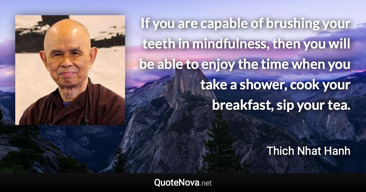 If you are capable of brushing your teeth in mindfulness, then you will be able to enjoy the time when you take a shower, cook your breakfast, sip your tea. - Thich Nhat Hanh quote