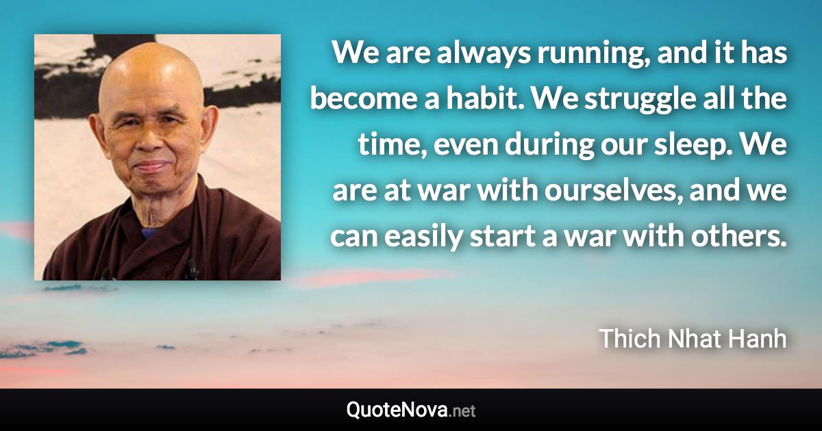 We are always running, and it has become a habit. We struggle all the time, even during our sleep. We are at war with ourselves, and we can easily start a war with others. - Thich Nhat Hanh quote