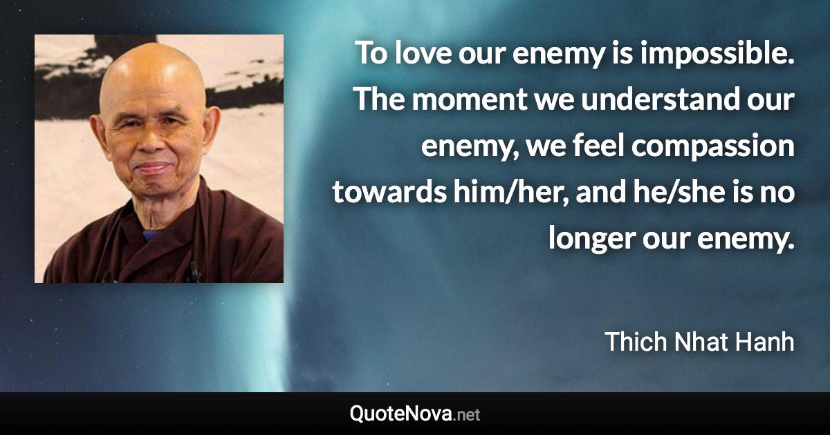 To love our enemy is impossible. The moment we understand our enemy, we feel compassion towards him/her, and he/she is no longer our enemy. - Thich Nhat Hanh quote