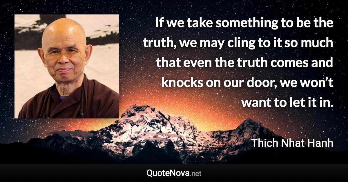 If we take something to be the truth, we may cling to it so much that even the truth comes and knocks on our door, we won’t want to let it in. - Thich Nhat Hanh quote