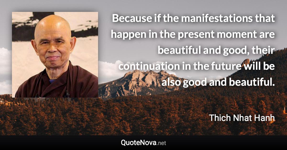 Because if the manifestations that happen in the present moment are beautiful and good, their continuation in the future will be also good and beautiful. - Thich Nhat Hanh quote