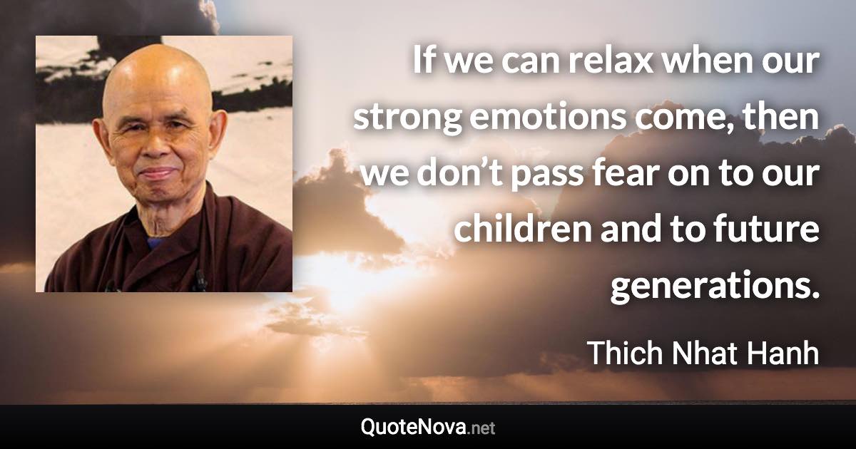 If we can relax when our strong emotions come, then we don’t pass fear on to our children and to future generations. - Thich Nhat Hanh quote