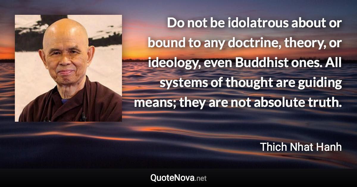 Do not be idolatrous about or bound to any doctrine, theory, or ideology, even Buddhist ones. All systems of thought are guiding means; they are not absolute truth. - Thich Nhat Hanh quote