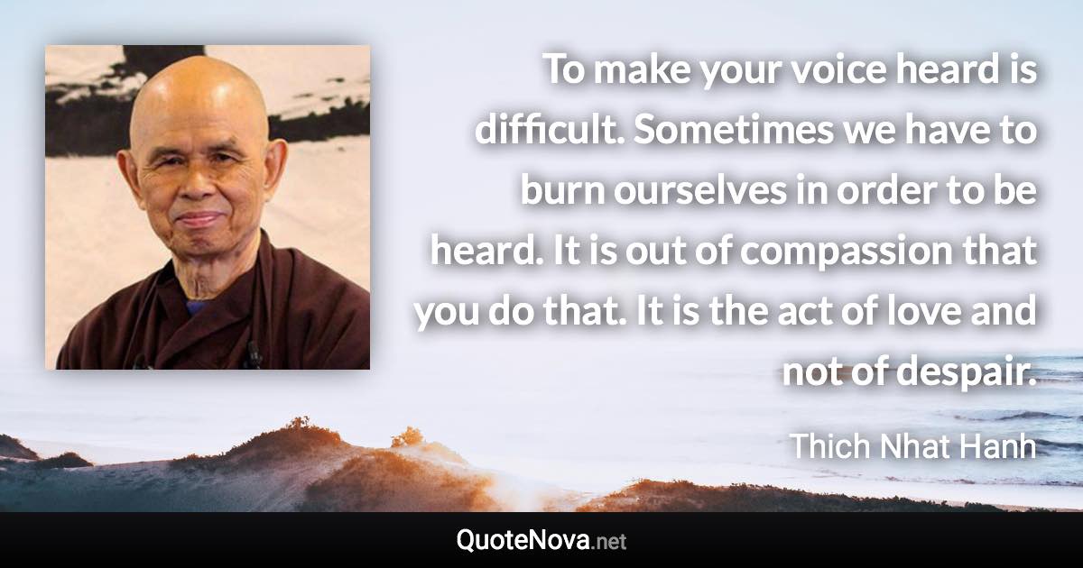 To make your voice heard is difficult. Sometimes we have to burn ourselves in order to be heard. It is out of compassion that you do that. It is the act of love and not of despair. - Thich Nhat Hanh quote