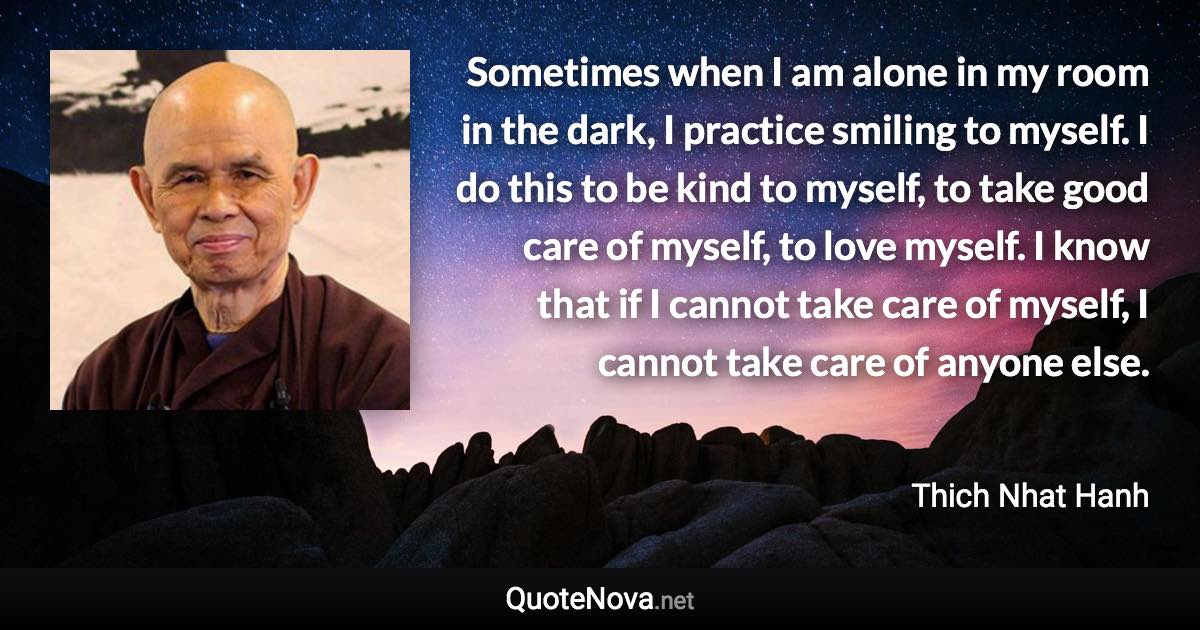 Sometimes when I am alone in my room in the dark, I practice smiling to myself. I do this to be kind to myself, to take good care of myself, to love myself. I know that if I cannot take care of myself, I cannot take care of anyone else. - Thich Nhat Hanh quote