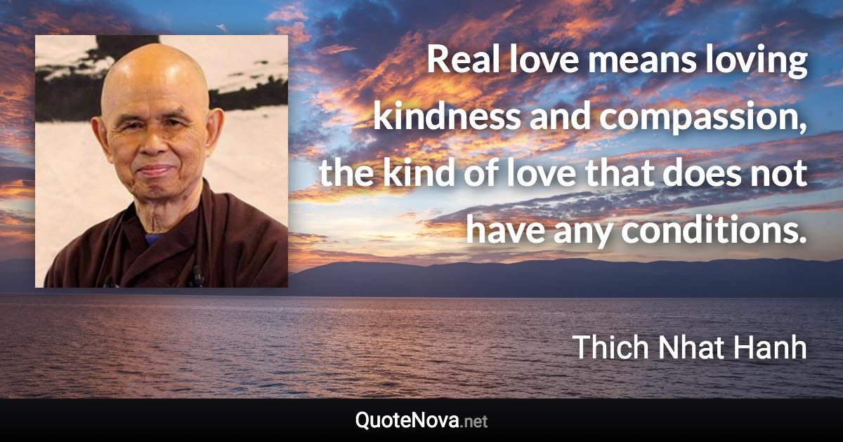 Real love means loving kindness and compassion, the kind of love that does not have any conditions. - Thich Nhat Hanh quote