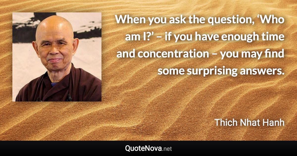 When you ask the question, ‘Who am I?’ – if you have enough time and concentration – you may find some surprising answers. - Thich Nhat Hanh quote