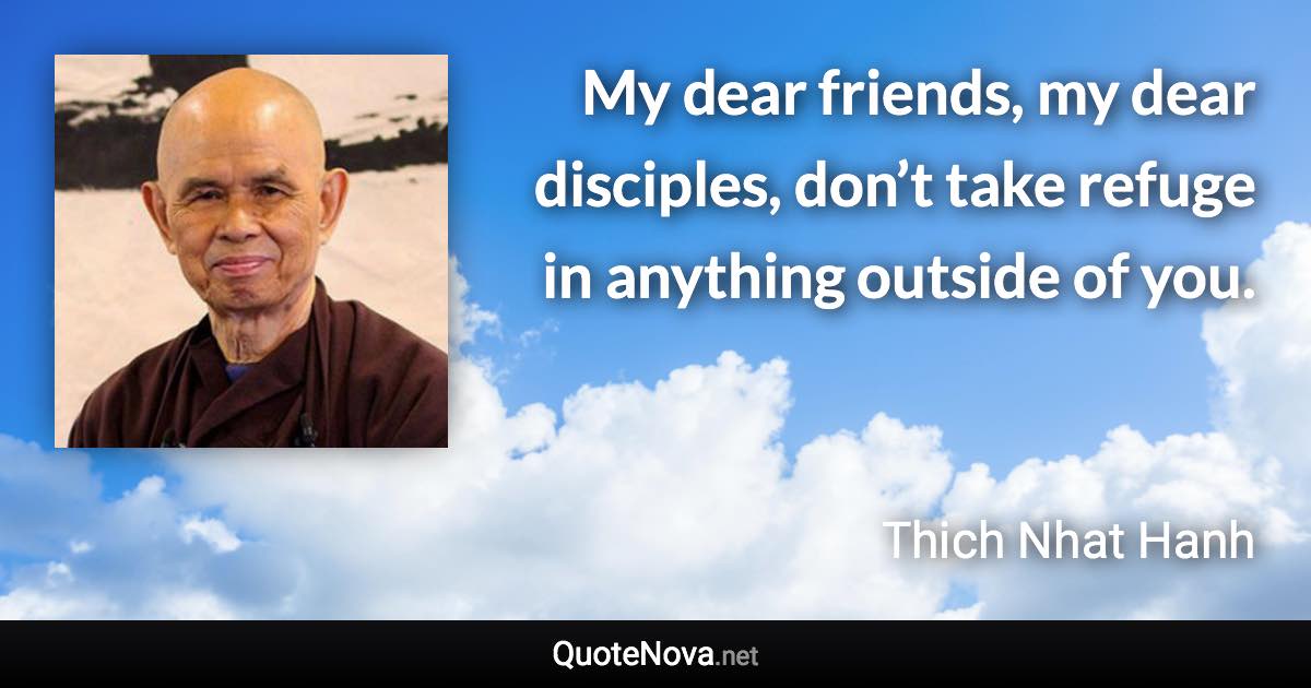 My dear friends, my dear disciples, don’t take refuge in anything outside of you. - Thich Nhat Hanh quote