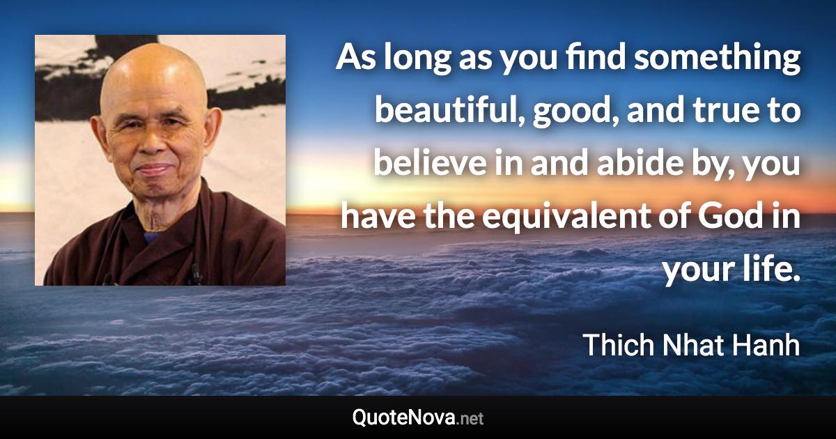 As long as you find something beautiful, good, and true to believe in and abide by, you have the equivalent of God in your life. - Thich Nhat Hanh quote