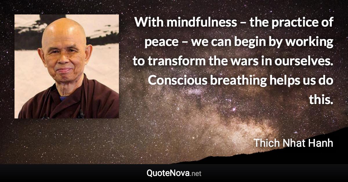 With mindfulness – the practice of peace – we can begin by working to transform the wars in ourselves. Conscious breathing helps us do this. - Thich Nhat Hanh quote