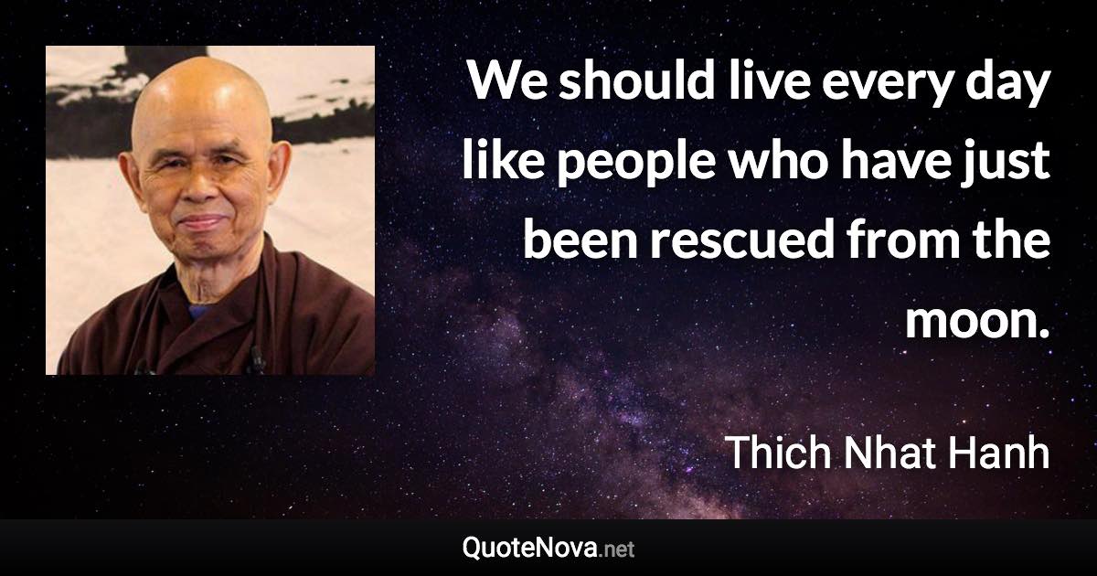 We should live every day like people who have just been rescued from the moon. - Thich Nhat Hanh quote