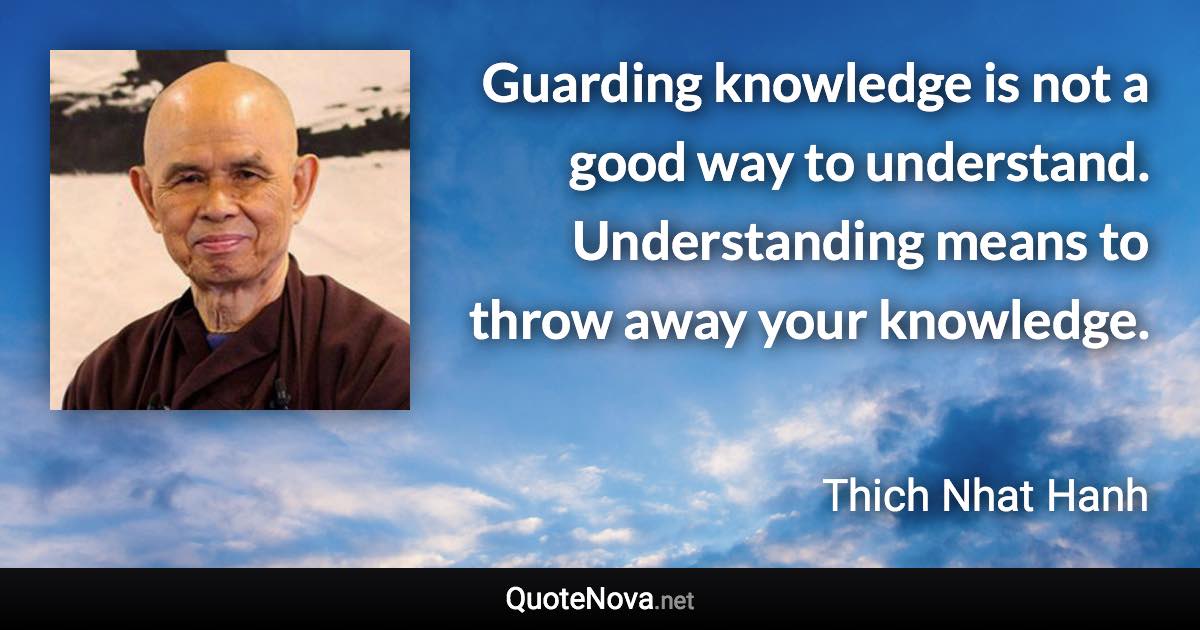 Guarding knowledge is not a good way to understand. Understanding means to throw away your knowledge. - Thich Nhat Hanh quote