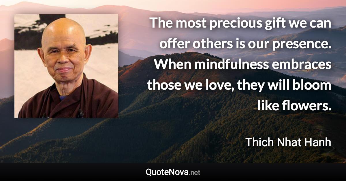 The most precious gift we can offer others is our presence. When mindfulness embraces those we love, they will bloom like flowers. - Thich Nhat Hanh quote