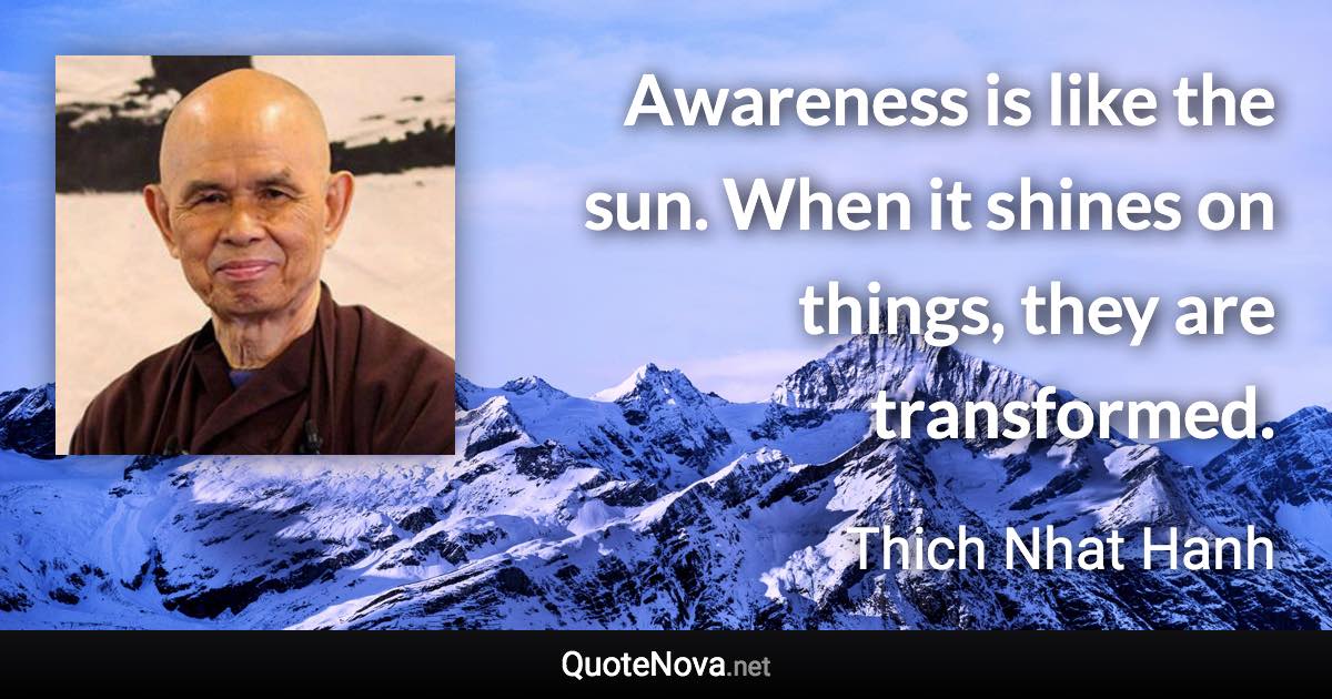 Awareness is like the sun. When it shines on things, they are transformed. - Thich Nhat Hanh quote